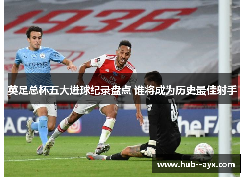 英足总杯五大进球纪录盘点 谁将成为历史最佳射手
