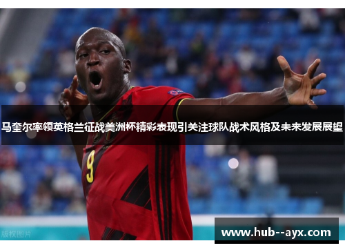 马奎尔率领英格兰征战美洲杯精彩表现引关注球队战术风格及未来发展展望 马奎尔率领英格兰征战美洲杯精彩表现引关注球队战术风格及未来发展展望