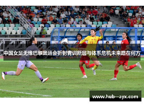 中国女足无缘巴黎奥运会折射青训断层与体系危机未来路在何方