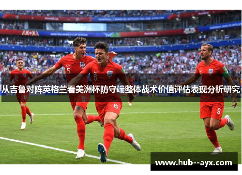 从吉鲁对阵英格兰看美洲杯防守端整体战术价值评估表现分析研究 从吉鲁对阵英格兰看美洲杯防守端整体战术价值评估表现分析研究