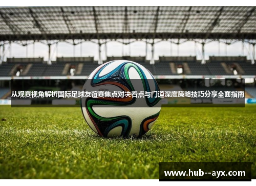 从观赛视角解析国际足球友谊赛焦点对决看点与门道深度策略技巧分享全面指南