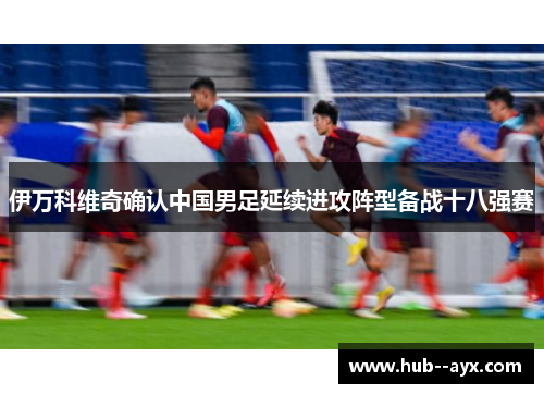 伊万科维奇确认中国男足延续进攻阵型备战十八强赛 伊万科维奇确认中国男足延续进攻阵型备战十八强赛